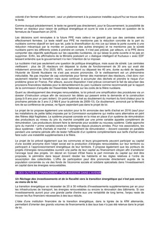 volonté d’en fermer effectivement ; seul un plafonnement à la puissance installée aujourd’hui se trouve dans
le texte.
Comme évoqué précédemment, le texte ne garantit pas directement, pour le Gouvernement, la possibilité de
fermer un réacteur pour raison de politique énergétique et ouvre la voie à une remise en question de la
fermeture de Fessenheim en 2016.
Les décisions sont renvoyées à la future PPE mais celle-ci ne garantit pas que des centrales seront
effectivement fermées. Le texte relatif aux PPE ne mentionne pas la réduction concrète de la part du
nucléaire comme objectif en tant que tel, juste la diversification du mix (ce qui laisse la porte ouverte à une
réduction mécanique par la montée en puissance des autres énergies) et ne mentionne pas la sûreté
nucléaire parmi les différents volets à prendre en compte. Il n’est pas précisé, par ailleurs, si la PPE devra
comporter des objectifs spécifiques sur les capacités nucléaires, ce qui laisse la porte ouverte à ne pas en
supprimer. Enfin, les affirmations de la Ministre postulant un « dialogue intelligent et fructueux » avec EDF
laissent entendre que le gouvernement n’a rien l’intention de lui imposer.
Le nucléaire n'est pas seulement une question de politique énergétique, mais aussi de sûreté. Les centrales
vieillissent : plus de 25 réacteurs ont dépassé la durée de fonctionnement de 30 ans qui avait été
initialement annoncée. D'ici 2025, 66% auront atteint ou dépassé les 40 ans, durée au-delà de laquelle
l'Autorité de Sûreté Nucléaire ne s’est pas encore prononcée. Or le vieillissement est un phénomène
inéluctable. Ne pas impulser de cap volontariste pour fermer dès maintenant des réacteurs, c'est donc non
seulement retarder la transition mais aussi continuer à accumuler des déchets et prendre le risque d'un
problème grave en France. Par ailleurs, aucune disposition n’est prévue concernant le fait de sécuriser des
provisions financières réalistes pour le démantèlement du parc nucléaire comme recommandé par le rapport
de la commission d’enquête de l’Assemblée Nationale sur les coûts de la filière nucléaire.
Quant au développement des énergies renouvelables, la loi prévoit une simplification des procédures via un
dossier d’instruction unique afin de raccourcir les délais qui passent entre la demande et la construction
(jusqu’à 8 ans pour un parc éolien). Un point positif a trait au doublement du montant du fond chaleur pour la
prochaine période de 3 ans (1,2 Md € pour la période de 2009-13). Ce doublement, annoncé par la Ministre
lors de sa conférence de presse, ne figure cependant pas dans le projet de loi.
Le projet de loi propose également une solution pour la fin annoncée des tarifs d'achat en 2016 (sauf pour
les installations de petite taille) imposée par la Commission européenne qui mettra sans alternative en péril
des filières déjà fragilisées. Le système proposé consiste en la mise en place d’un système de rémunération
des producteurs au niveau du prix du marché complété par une prime variable appelée complément de
rémunération. Les producteurs doivent faire la demande pour accéder au nouveau système. Cette approche
(prix du marché + prime variable) existe en Allemagne depuis plusieurs années. Pour nos associations, les
deux systèmes - tarifs d'achats et marché + complément de rémunération – doivent coexister en parallèle
pendant une certaine période afin de tester l'efficacité d’un système complémentaire aux tarifs d'achat sans
faire subir une instabilité supplémentaire à la filière.
Le projet de loi prévoit également que les communes et leurs groupements peuvent participer au capital
d’une société anonyme dont l’objet social est la production d’énergies renouvelables sur leur territoire ou
participant à l’approvisionnement énergétique de leur territoire. Il propose également que les porteurs de
projets d’énergies renouvelables ouvrent une partie de leur capital au financement citoyen afin d’améliorer
l’ancrage local des projets. Un décret en Conseil d’Etat fixera la part minimale du capital qui doit être
proposée, le périmètre dans lequel doivent résider les habitants et les règles relatives à l’ordre de
souscription des collectivités. L’offre de participation peut être prononcée directement auprès de la
population concernée ou via des fonds de l’économie sociale et solidaire spécialisés dans l’investissement
en capital dans les énergies renouvelables.
5- DES OUTILS DE FINANCEMENT POUR INVESTIR DANS L'AVENIR
Un fléchage des investissements et de la fiscalité vers la transition énergétique qui n'est pas encore
au menu de la loi.
La transition énergétique va nécessiter de 20 à 30 milliards d'investissements supplémentaires par an pour
les infrastructures de transport, les énergies renouvelables ou encore la rénovation des bâtiments. Si ces
investissements auront pour une grande partie d'entre eux une rentabilité de long terme, l'enjeu reste de
trouver les flux financiers nécessaires à des taux réduits.
L'idée d'une institution financière de la transition énergétique, dans la lignée de la KfW allemande,
permettant d'orienter des grands volumes de financements à des taux bas n’a pas été retenue dans le projet
de loi.
 