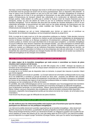 Cet enjeu comme le fléchage de l'épargne des livrets A et DD seront discutés lors de la conférence bancaire
et financière dont les groupes de travail vont se réunir prochainement. Seul un dispositif a été présenté : la
mise en place d’une nouvelle dotation au sein de la CDC de 5 Md€ « transition énergétique et croissance
verte » abondée par le livret A et qui permettra le financement via des prêts bonifiés de long durée des
projets d’infrastructures de transport collectif des collectivités et la construction de bâtiments publics à
énergie positive. Cette dotation ne suffira pas à combler le manque criant de moyens financiers pour les
transports, secteur qui plus est absent de l’ordre du jour de la conférence bancaire et financière de la
transition énergétique. Tout en réduisant des deux-tiers les recettes de l’écotaxe destinées à l’AFITF et aux
collectivités territoriales, le gouvernement est resté muet sur les pistes sérieuses de financement pour les
projets de transports en commun, les volets mobilités des Contrat de Projet État Région, et les
infrastructures de transports ferroviaires.
La fiscalité écologique qui est un levier indispensable pour donner un signal prix et contribuer au
financement de la transition énergétique, est tout simplement absente du projet de loi.
Enfin, le projet de loi reste muet sur la fin des subventions publiques au charbon. Cette dernière s'amorce
pourtant au niveau international : restriction du charbon au sein de banques multilatérales de développement
comme la Banque mondiale ou la Banque européenne d'investissement, politiques nationales d'arrêt des
soutiens publics au charbon de la part des Etats-Unis et de sept pays européens. La transition énergétique
ne pourra s'effectuer sans décision d'abandon des énergies fossiles : pour être exemplaire et cohérent dans
la politique menée, le Gouvernement devait prendre une décision d’arrêter immédiatement ses soutiens
publics au charbon qui s'effectuent via les institutions financières internationales dont elle est membre, via
son agence de crédit à l'exportation la Coface et via les entreprises dont elle est actionnaire. A court terme,
l'ensemble des subventions publiques aux énergies fossiles doit être redirigé vers le soutien aux secteurs de
l'efficacité énergétique et des énergies renouvelables.
6- DES TRANSITIONS PROFESSIONNELLES VERS LES EMPLOIS DE DEMAIN
Un enjeu majeur de la transition énergétique qui reste encore à concrétiser au travers de plans
d'actions dont certains ont été lancés.
La transition énergétique devrait créer plus de 630 000 emplois d'ici à 2030
1
. Anticiper les besoins en
formation et les reconversions au sein de chaque bassin d'emplois est une condition essentielle à la réussite
de la transition énergétique.
Le projet de loi ne contient pas de disposition dans ce domaine, la plupart des mesures à prendre n'étant
pas d'ordre législatif.
Des plans d'actions sont lancés en parallèle : Le Conseil national de la formation professionnelle tout au long
de la vie (CNEFOP) a constitué un groupe de travail sur deux axes : proposer une définition des priorités
nationales de formation dans les filières principalement concernées par la transition écologique et capitaliser
les travaux et les pratiques des régions et des branches professionnelles en matière d’impact de la transition
écologique sur les compétences et l’offre de formation.
En parallèle, des outils méthodologiques sont en cours de réalisation pour l'accompagnement des transitions
professionnelles des filières industrielles impactées par la transition écologique et l'efficacité énergétique
avec la déclinaison territoriale, sur trois territoires : Alsace, Haute Normandie et PACA (passerelles possibles
filières /métiers, parcours d'acquisition des compétences, offre de formation professionnelle disponible /
nécessaire, dispositifs d’accompagnement portés par les acteurs de terrain de l’emploi, de la formation et de
l’orientation).
Il est encore trop tôt pour juger de l'efficacité de ces plans d'actions.
7- UN NOUVEAU ROLE POUR L'ETAT, LES COLLECTIVITES ET LES CITOYENS
Un rôle renforcé pour les intercommunalités mais toujours peu d'ouverture pour que les citoyens
participent aux décisions sur les politiques énergétiques.
Les intercommunalités deviennent autorités organisatrices de la transition énergétique : elles deviennent
guichet unique pour la rénovation. La réalisation de plans à l'échelle du territoire adéquat est actée : les
Plans climat énergie territoriaux (PCET) qui deviendront PCAET en intégrant la question de la qualité de l'air
seront réalisés au niveau des bassins de vie, avec des délais allant de 2016 à 2019. Les intercommunalités
pourront répondre à un appel à projet Territoires à Energie Positive, sans que l'on sache l'accompagnement
1
	
   Etude	
  CIRED	
  :	
  	
  
http://www.centre-­‐cired.fr/IMG/pdf/CIREDWP-­‐201346.pdf
 