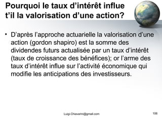 Pourquoi le taux d’intérêt influe t’il la valorisation d’une action? D’après l’approche actuarielle la valorisation d’une action (gordon shapiro) est la somme des dividendes futurs actualisée par un taux d’intérêt (taux de croissance des bénéfices); or l’arme des taux d’intérêt influe sur l’activité économique qui modifie les anticipations des investisseurs. [email_address] 
