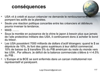 conséquences USA vit à crédit et aucun créancier ne demande le remboursement, ils pompent les actifs de la planètes. Seule une réaction politique concertée entre les créanciers et débiteurs pourra inverser la tendance. MAIS ……. Sous la montée en puissance de la chine le japon à besoin plus que jamais de l’aile protectrice militaire des USA, il continueront dons à acheter le bond du trésor. Les USA possèdent 7000 milliards de dollars d’actif étrangers: quand le $ se déprécie de 10%, ils font des gains supérieurs à leur déficit commercial. 10% de baisse du $ transfère 5% du PIB américain du reste du monde vers les USA . Par ailleurs ,le déficit de la balance commerciale s’élève à +/-4.5% du PIB . L’Europe et la BCE se sont enfermés dans un carcan institutionnel non représentatif et paralysant.  [email_address] 