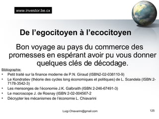 De l’egocitoyen à l’ecocitoyen Bon voyage au pays du commerce des promesses en espérant avoir pu vous donner quelques clés de décodage. Bibliographie: Petit traité sur la finance moderne de P.N. Giraud (ISBN2-02-038110-9) Le Kondratiev (théorie des cycles long économiques et politiques) de L. Scandela (ISBN 2-7178-3542-3) Les mensonges de l’économie J.K. Galbraith (ISBN 2-246-67491-3) Le macroscope J. de Rosnay (ISBN 2-02-004567-2 Décrypter les mécanismes de l’économie L. Chiavarini [email_address] www.investor.be.cx 