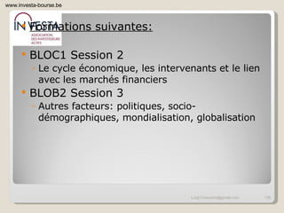 Formations suivantes: BLOC1 Session 2 Le cycle économique, les intervenants et le lien avec les marchés financiers BLOB2 Session 3 Autres facteurs: politiques, socio-démographiques, mondialisation, globalisation [email_address] www.investa-bourse.be 