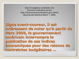 Signe avant-coureur, il est intéressant de noter qu’à partir de Mars 2008, le gouvernement américain interrompra la publication de ses indices économiques pour des raisons de contraintes budgétaires … [email_address] Due to budgetary constraints, the Economic Indicators service (http://www.economicindicators.gov) will be discontinued effective March 1, 2008. 