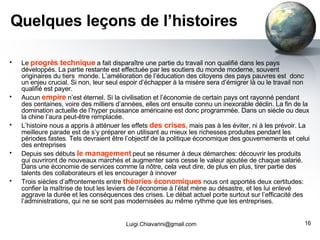 Quelques leçons de l’histoires Le  progrès technique  a fait disparaître une partie du travail non qualifié dans les pays développés. La partie restante est effectuée par les soutiers du monde moderne, souvent originaires du tiers  monde. L’amélioration de l’éducation des citoyens des pays pauvres est  donc un enjeu crucial. Si non, leur seul espoir d’échapper à la misère sera d’émigrer là ou le travail non qualifié est payer. Aucun  empire  n’est éternel. Si la civilisation et l’économie de certain pays ont rayonné pendant des centaines, voire des milliers d’années, elles ont ensuite connu un inexorable déclin. La fin de la domination actuelle de l’hyper puissance américaine est donc programmée. Dans un siécle ou deux la chine l’aura peut-être remplacée. L’histoire nous a appris à atténuer les effets  des crises , mais pas à les éviter, ni à les prévoir. La meilleure parade est de s’y préparer en utilisant au mieux les richesses produites pendant les périodes fastes. Tels devraient être l’objectif de la politique économique des gouvernements et celui des entreprises Depuis ses débuts  le management  peut se résumer à deux démarches: découvrir les produits qui ouvriront de nouveaux marchés et augmenter sans cesse le valeur ajoutée de chaque salarié. Dans une économie de services comme la nôtre, cela veut dire, de plus en plus, tirer partie des talents des collaborateurs et les encourager à innover Trois siècles d’affrontements entre  théories économiques  nous ont apportés deux certitudes: confier la maîtrise de tout les leviers de l’économie à l’état mène au désastre, et les lui enlevé aggrave la durée et les conséquences des crises. Le débat actuel porte surtout sur l’efficacité des l’administrations, qui ne se sont pas modernisées au même rythme que les entreprises. [email_address] 