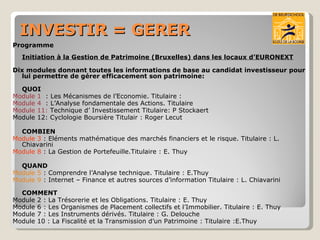 INVESTIR = GERER Programme  Initiation à la Gestion de Patrimoine (Bruxelles) dans les locaux d’EURONEXT Dix modules donnant toutes les informations de base au candidat investisseur pour lui permettre de gérer efficacement son patrimoine: QUOI Module 1  : Les Mécanismes de l’Economie. Titulaire : Module 4  : L’Analyse fondamentale des Actions. Titulaire Module 11:  Technique d’ Investissement Titulaire: P Stockaert Module 12: Cyclologie Boursière Titulair : Roger Lecut COMBIEN Module 3  : Eléments mathématique des marchés financiers et le risque. Titulaire : L.  Chiavarini Module 8  : La Gestion de Portefeuille.Titulaire : E. Thuy QUAND Module 5  : Comprendre l’Analyse technique. Titulaire : E.Thuy  Module 9  : Internet – Finance et autres sources d’information Titulaire : L. Chiavarini COMMENT Module 2 : La Trésorerie et les Obligations. Titulaire : E. Thuy Module 6 : Les Organismes de Placement collectifs et l’Immobilier. Titulaire : E. Thuy Module 7 : Les Instruments dérivés. Titulaire : G. Delouche Module 10 : La Fiscalité et la Transmission d’un Patrimoine : Titulaire :E.Thuy 