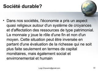 Société durable? Dans nos sociétés, l'économie a pris un aspect quasi religieux autour d'un système de croyances et d'affectation des ressources de type patrimonial. La monnaie y joue le rôle d'une fin et non d'un moyen. Cette situation peut être inversée en partant d'une évaluation de la richesse qui ne soit plus faite seulement en termes de capital monétaires, mais également social et envirronemental et humain [email_address] 