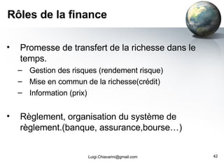 Rôles de la finance Promesse de transfert de la richesse dans le temps. Gestion des risques (rendement risque) Mise en commun de la richesse(crédit) Information (prix) Règlement, organisation du système de règlement.(banque, assurance,bourse…) [email_address] 