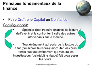 Principes fondamentaux de la finance Faire  Croître  le  Capital  en  Confiance Conséquences : [email_address] Spéculer c’est traduire en actes sa lecture de l’avenir et la confronter à celle des autres intervenants sur le marché. Tout événement qui perturbe la lecture du futur (qui accroît le risque) fait chuter les cours tandis que tout événement qui rassure les investisseurs (qui réduit le risque) fait progresser les cours. 