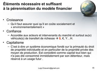 Éléments nécessaire et suffisant à la pérennisation du modèle financier Croissance  Qu’il faut assurer quoi qu’il en coûte socialement et « environnementalement » Confiance Accordée aux acteurs et intervenants du marché et surtout au(x) véhicule(s) de transfert de richesse     $ , €, Y…H. Capitalisme C’est à dire un système économique fondé sur la primauté du droit de propriété individuelle et en particulier de la propriété privée des moyen de production. Est considéré comme capital tout bien qui n'a pas été consommé immédiatement par son détenteur, mais réservé à un usage futur . [email_address] 
