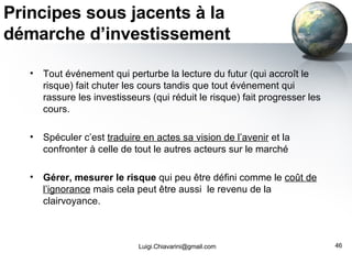 Principes sous jacents à la démarche d’investissement Tout événement qui perturbe la lecture du futur (qui accroît le risque) fait chuter les cours tandis que tout événement qui rassure les investisseurs (qui réduit le risque) fait progresser les cours. Spéculer c’est  traduire en actes sa vision de l’avenir  et la confronter à celle de tout le autres acteurs sur le marché Gérer, mesurer le risque  qui peu être défini comme le  coût de l’ignorance  mais cela peut être aussi  le revenu de la clairvoyance.  [email_address] 