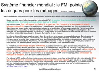 Système financier mondial : le FMI pointe les risques pour les ménages   [ 05/04/05  - 13H12 ]   Le Fonds monétaire international souligne notamment les effets pervers des réformes des retraites et de l'endettement immobilier Bonne nouvelle : selon le Fonds monétaire international (FMI),  le secteur financier est plutôt en bonne forme, et les établissements financiers sont plus solides que par le passé .  Mauvaise nouvelle :  les ménages vont devoir supporter des risques que les professionnels géraient autrefois , mais qu'ils ont éparpillés - notamment via les prêts hypothécaires, les produits d'assurance, les plans de retraite basés sur les contributions des salariés ou la participation à l'assurance-maladie. Le FMI, qui a publié ce mardi son rapport annuel sur la stabilité financière internationale, a ainsi souligné les effets pervers de la gestion des banques, des assureurs et des fonds de pension qui « cherchent à réduire la volatilité de leurs bilans et les impacts sur leurs bénéfices » en se débarrassant auprès du public d'une partie de leurs risques. La réforme des systèmes de retraite en cours dans de nombreux pays aggrave encore cette tendance. De même pour la réforme de l'assurance-maladie. « Cela ne veut pas dire que nous prévoyons une vaste instabilité dans le secteur des ménages, parce qu'en fait dans beaucoup de pays, les foyers semblent jouir d'un patrimoine relativement aisé », souligne le Fonds monétaire international. Néanmoins, « le paysage financier est en train de changer », note l'institution, qui craint que dans certains cas les ménages ne soient pas suffisamment préparés à cette nouvelle situation. Le FMI cite aussi  la flambée des prix immobiliers , avec des valorisations jugées excessives aux Pays-Bas, au Royaume-Uni, et en certains points des Etats-Unis. Si la valeur nette du patrimoine des ménages (intégrant l'immobilier) a crû plus rapidement ces vingt dernières années que le revenu disponible, le Fonds estime toutefois qu'il est  trop risqué de miser sur des investissements dans la pierre pour s'assurer une retraite . Contrairement au gouvernement français qui cherche à réveiller la consommation et la «désépargne», le FMI considère donc qu'il faut  encourager les ménages à épargner , avec des politiques fiscales stables. Par ailleurs, le FMI souligne l'existence de risques macroéconomiques pesant sur la stabilité financière internationale. Si  les taux d'intérêt doivent continuer de croître afin d'éponger l'excès de liquidité , gare à éviter un ajustement trop brutal, mortifère pour la croissance ! L'organisation internationale pointe également les dangers de la hausse continue des prix des matières premières et du pétrole, l'endettement immobilier des ménages, ainsi que la fragilité des marchés émergents notamment face aux risques de change et de taux d'intérêt. SOURCE: Les ECHOS 2005 [email_address] 