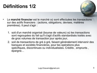 Définitions 1/2 Le  marché financier  est le marché où sont effectuées les transactions sur des actifs financiers : (actions, obligations, devises, matières premières). Il peut s'agir : soit d'un marché organisé (bourse de valeurs) où les transactions sont regroupées du fait qu'il s'agit d'actifs standardisés traités avec de gros volumes de transaction jour après jour,  soit de transactions de gré à gré, faisant généralement intervenir des banques et sociétés financières, pour les opérations plus spécifiques, discontinues ou individualisées. Crédits , emprunts , épargne… [email_address] 