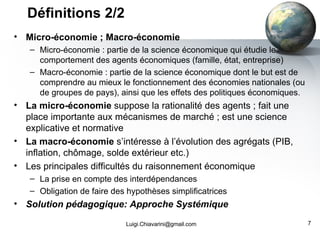 Micro-économie ; Macro-économie Micro-économie : partie de la science économique qui étudie le comportement des agents économiques (famille, état, entreprise) Macro-économie : partie de la science économique dont le but est de comprendre au mieux le fonctionnement des économies nationales (ou de groupes de pays), ainsi que les effets des politiques économiques. La micro-économie  suppose la rationalité des agents ; fait une place importante aux mécanismes de marché ; est une science explicative et normative La macro-économie  s’intéresse à l’évolution des agrégats (PIB, inflation, chômage, solde extérieur etc.) Les principales difficultés du raisonnement économique La prise en compte des interdépendances Obligation de faire des hypothèses simplificatrices Solution pédagogique: Approche Systémique Définitions 2/2 [email_address] 