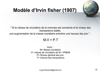 Modèle d’Irvin fisher (1907) [email_address] " Si la vitesse de circulation de la monnaie est constante et le niveau des transactions stable,  une augmentation de la masse monétaire entraîne une hausse des prix " :   M.V = P.T Avec :  M= Masse monétaire  V= vitesse de circulation de M = PNB/M P= Niveau général des prix  T= Volume des transactions 