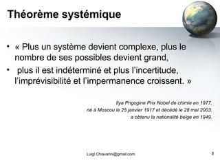 Théorème systémique « Plus un système devient complexe, plus le nombre de ses possibles devient grand, plus il est indéterminé et plus l’incertitude, l’imprévisibilité et l’impermanence croissent. » Ilya Prigogine Prix Nobel de chimie en 1977,  né à Moscou le 25 janvier 1917 et décédé le 28 mai 2003,  a obtenu la nationalité belge en 1949.  [email_address] 