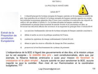 [email_address] L'indépendance de la BCE à l'égard des gouvernements et des élus, et la mission unique qui lui est assignée -  la stabilité des prix  - sont constitutionnalisés, alors que, par exemple, la Réserve fédérale américaine a aussi pour mission  de favoriser la croissance et le plein emploi  ,. Aucune autorité ne peut sanctionner la BCE, aucune majorité ne peut la contrôler. Rien n'est dit sur l'harmonisation et la coordination budgétaires. ??? Extrait de la Proposition de constitution Européenne 