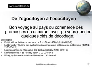 De l’egocitoyen à l’ecocitoyen Bon voyage au pays du commerce des promesses en espérant avoir pu vous donner quelques clés de décodage. Bibliographie: Petit traité sur la finance moderne de P.N. Giraud (ISBN2-02-038110-9) Le Kondratiev (théorie des cycles long économiques et politiques) de L. Scandela (ISBN 2-7178-3542-3) Les mensonges de l’économie J.K. Galbraith (ISBN 2-246-67491-3) Le macroscope J. de Rosnay (ISBN 2-02-004567-2 Décrypter les mécanismes de l’économie L. Chiavarini [email_address] www.investor.be.cx 