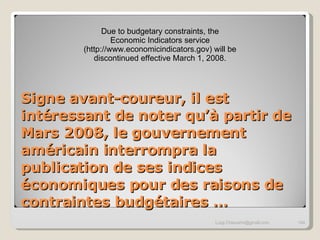 Signe avant-coureur, il est intéressant de noter qu’à partir de Mars 2008, le gouvernement américain interrompra la publication de ses indices économiques pour des raisons de contraintes budgétaires … [email_address] Due to budgetary constraints, the Economic Indicators service (http://www.economicindicators.gov) will be discontinued effective March 1, 2008. 