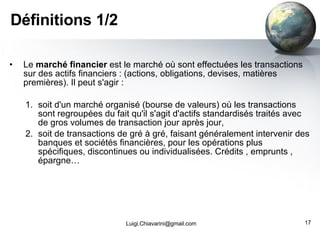 Définitions 1/2 Le  marché financier  est le marché où sont effectuées les transactions sur des actifs financiers : (actions, obligations, devises, matières premières). Il peut s'agir : soit d'un marché organisé (bourse de valeurs) où les transactions sont regroupées du fait qu'il s'agit d'actifs standardisés traités avec de gros volumes de transaction jour après jour,  soit de transactions de gré à gré, faisant généralement intervenir des banques et sociétés financières, pour les opérations plus spécifiques, discontinues ou individualisées. Crédits , emprunts , épargne… [email_address] 