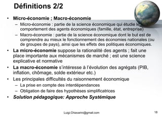 Micro-économie ; Macro-économie Micro-économie : partie de la science économique qui étudie le comportement des agents économiques (famille, état, entreprise) Macro-économie : partie de la science économique dont le but est de comprendre au mieux le fonctionnement des économies nationales (ou de groupes de pays), ainsi que les effets des politiques économiques. La micro-économie  suppose la rationalité des agents ; fait une place importante aux mécanismes de marché ; est une science explicative et normative La macro-économie  s’intéresse à l’évolution des agrégats (PIB, inflation, chômage, solde extérieur etc.) Les principales difficultés du raisonnement économique La prise en compte des interdépendances Obligation de faire des hypothèses simplificatrices Solution pédagogique: Approche Systémique Définitions 2/2 [email_address] 