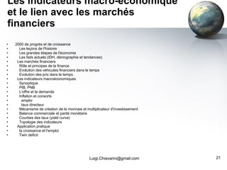 Les indicateurs macro-économique et le lien avec les marchés financiers 2000 de progrès et de croissance Les leçons de l'histoire Les grandes étapes de l'économie Les faits actuels (IDH, démographie et tendances) Les marchés financiers Rôle et principes de la finance Evolution des véhicules financiers dans le temps Evolution des prix dans le temps Les indicateurs macroéconomiques Synoptique PIB, PNB L'offre et la demande Inflation et consorts emploi taux directeur Mécanisme de création de la monnaie et multiplicateur d'investissement Balance commerciale et parité monétaire Courbes des taux (yield curve) Topologie des indicateurs Application pratique la croissance et l'emploi Twin deficit [email_address] 