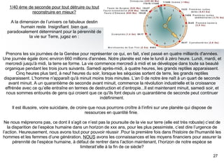 Prenons les six journées de la Genèse pour représenter ce qui, en fait, s'est passé en quatre milliards d'années. Une journée égale donc environ 660 millions d'années. Notre planète est née le lundi à zéro heure. Lundi, mardi, et mercredi jusqu'à midi, la terre se forme. La vie commence mercredi à midi et se développe dans toute sa beauté organique pendant les trois jours suivants. Samedi après-midi, à quatre heures, les grands reptiles apparaissent. Cinq heures plus tard, à neuf heures du soir, lorsque les séquoias sortent de terre, les grands reptiles disparaissent. L'homme n'apparaît qu'à minuit moins trois minutes. L’an 0 de notre ère naît à un quart de seconde avant minuit. A un quarantième de seconde avant minuit, commence la révolution industrielle et la croissance effrénée avec ce qu’elle entraîne en termes de destruction et d’entropie...Il est maintenant minuit, samedi soir, et nous sommes entourés de gens qui croient que ce qu'ils font depuis un quarantième de seconde peut continuer indéfiniment. Il est illusoire, voire suicidaire, de croire que nous pourrons croître à l’infini sur une planète qui dispose de ressources en quantité finie.  Ne nous méprenons pas, ce dont il s’agit ce n’est pas la poursuite de la vie sur terre (elle est très robuste) c’est de la disparition de l’espèce humaine dans un horizon de xxx ans, pour les plus pessimiste, c’est dire l’urgence de l’action. Heureusement, nous avons tout pour pouvoir réussir .Pour la première fois dans l'histoire de l'humanité les hommes et les femmes d’une génération,  NOUS  avons les connaissances et les moyens financiers pour assurer la pérennité de l’espèce humaine, à défaut de rentrer dans l’action maintenant, l’horizon de notre espèce se limiterait’elle à la fin de ce siècle? 1/40 éme de seconde pour tout détruire ou tout reconstruire en mieux? A la dimension de l’univers ce fabuleux destin humain reste  Insignifiant  bien que paradoxalement déterminant pour la pérennité de la vie sur Terre, jugez en : 
