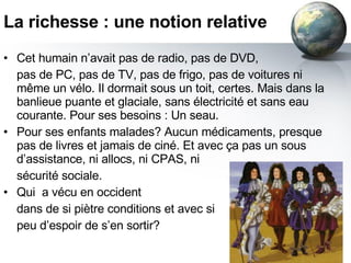 La richesse : une notion relative Cet humain n’avait pas de radio, pas de DVD,  pas de PC, pas de TV, pas de frigo, pas de voitures ni même un vélo. Il dormait sous un toit, certes. Mais dans la banlieue puante et glaciale, sans électricité et sans eau courante. Pour ses besoins : Un seau. Pour ses enfants malades? Aucun médicaments, presque pas de livres et jamais de ciné. Et avec ça pas un sous d’assistance, ni allocs, ni CPAS, ni  sécurité sociale. Qui  a vécu en occident  dans de si piètre conditions et avec si peu d’espoir de s’en sortir? 