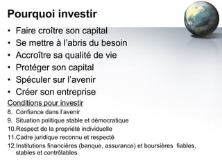 Pourquoi investir Faire croître son capital Se mettre à l’abris du besoin Accroître sa qualité de vie Protéger son capital Spéculer sur l’avenir Créer son entreprise Conditions pour investir Confiance dans l’avenir Situation politique stable et démocratique Respect de la propriété individuelle Cadre juridique reconnu et respecté Institutions financières (banque, assurance) et boursières  fiables, stables et contrôlables. 