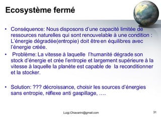Ecosystème fermé Conséquence: Nous disposons d’une capacité limitée de ressources naturelles qui sont renouvelable à une condition : L’énergie dégradée(entropie) doit être en équilibres avec l ’ énergie créée. Problème: La vitesse à laquelle  l’humanité dégrade son stock d’énergie et crée l’entropie et largement supérieure à la vitesse à laquelle la planète est capable de  la reconditionner et la stocker. Solution: ??? décroissance, choisir les sources d’énergies sans entropie, réflexe anti gaspillage, ….  [email_address] 