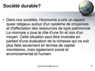 Société durable? Dans nos sociétés, l'économie a pris un aspect quasi religieux autour d'un système de croyances et d'affectation des ressources de type patrimonial. La monnaie y joue le rôle d'une fin et non d'un moyen. Cette situation peut être inversée en partant d'une évaluation de la richesse qui ne soit plus faite seulement en termes de capital monétaires, mais également social et envirronemental et humain [email_address] 