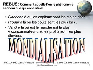 REBUS:  Comment appelle t’on le phénomène économique qui consiste à: Financer  là ou les capitaux sont les moins cher .  Produire  là ou les coûts sont les plus bas . Vendre  là ou est le marché est le plus « consommateur » et les profits sont les plus élevées. [email_address] MONDIALISATION 800.000.000 consommateurs 5.000.000.000 consommateurs 