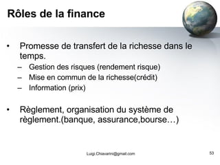 Rôles de la finance Promesse de transfert de la richesse dans le temps. Gestion des risques (rendement risque) Mise en commun de la richesse(crédit) Information (prix) Règlement, organisation du système de règlement.(banque, assurance,bourse…) [email_address] 