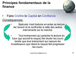Principes fondamentaux de la finance Faire  Croître  le  Capital  en  Confiance Conséquences : [email_address] Spéculer c’est traduire en actes sa lecture de l’avenir et la confronter à celle des autres intervenants sur le marché. Tout événement qui perturbe la lecture du futur (qui accroît le risque) fait chuter les cours tandis que tout événement qui rassure les investisseurs (qui réduit le risque) fait progresser les cours. 