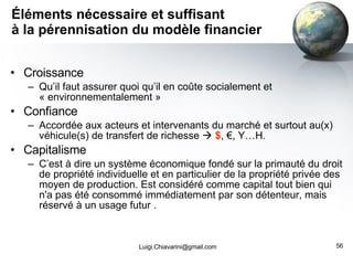 Éléments nécessaire et suffisant à la pérennisation du modèle financier Croissance  Qu’il faut assurer quoi qu’il en coûte socialement et « environnementalement » Confiance Accordée aux acteurs et intervenants du marché et surtout au(x) véhicule(s) de transfert de richesse     $ , €, Y…H. Capitalisme C’est à dire un système économique fondé sur la primauté du droit de propriété individuelle et en particulier de la propriété privée des moyen de production. Est considéré comme capital tout bien qui n'a pas été consommé immédiatement par son détenteur, mais réservé à un usage futur . [email_address] 