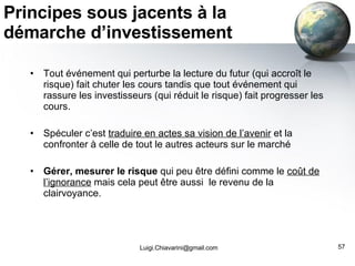 Principes sous jacents à la démarche d’investissement Tout événement qui perturbe la lecture du futur (qui accroît le risque) fait chuter les cours tandis que tout événement qui rassure les investisseurs (qui réduit le risque) fait progresser les cours. Spéculer c’est  traduire en actes sa vision de l’avenir  et la confronter à celle de tout le autres acteurs sur le marché Gérer, mesurer le risque  qui peu être défini comme le  coût de l’ignorance  mais cela peut être aussi  le revenu de la clairvoyance.  [email_address] 