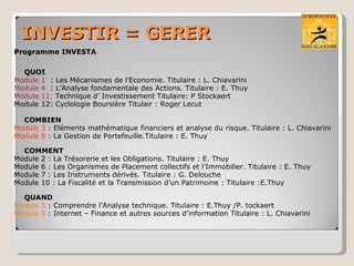 INVESTIR = GERER Programme INVESTA  QUOI Module 1  : Les Mécanismes de l’Economie. Titulaire : L. Chiavarini Module 4  : L’Analyse fondamentale des Actions. Titulaire : E. Thuy Module 11:  Technique d’ Investissement Titulaire: P Stockaert Module 12: Cyclologie Boursière Titulair : Roger Lecut COMBIEN Module 3  : Eléments mathématique financiers et analyse du risque. Titulaire : L. Chiavarini Module 8  : La Gestion de Portefeuille.Titulaire : E. Thuy COMMENT Module 2 : La Trésorerie et les Obligations. Titulaire : E. Thuy Module 6 : Les Organismes de Placement collectifs et l’Immobilier. Titulaire : E. Thuy Module 7 : Les Instruments dérivés. Titulaire : G. Delouche Module 10 : La Fiscalité et la Transmission d’un Patrimoine : Titulaire :E.Thuy QUAND Module 5  : Comprendre l’Analyse technique. Titulaire : E.Thuy /P. tockaert Module 9  : Internet – Finance et autres sources d’information Titulaire : L. Chiavarini 