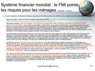 Système financier mondial : le FMI pointe les risques pour les ménages   [ 05/04/05  - 13H12 ]   Le Fonds monétaire international souligne notamment les effets pervers des réformes des retraites et de l'endettement immobilier Bonne nouvelle : selon le Fonds monétaire international (FMI),  le secteur financier est plutôt en bonne forme, et les établissements financiers sont plus solides que par le passé .  Mauvaise nouvelle :  les ménages vont devoir supporter des risques que les professionnels géraient autrefois , mais qu'ils ont éparpillés - notamment via les prêts hypothécaires, les produits d'assurance, les plans de retraite basés sur les contributions des salariés ou la participation à l'assurance-maladie. Le FMI, qui a publié ce mardi son rapport annuel sur la stabilité financière internationale, a ainsi souligné les effets pervers de la gestion des banques, des assureurs et des fonds de pension qui « cherchent à réduire la volatilité de leurs bilans et les impacts sur leurs bénéfices » en se débarrassant auprès du public d'une partie de leurs risques. La réforme des systèmes de retraite en cours dans de nombreux pays aggrave encore cette tendance. De même pour la réforme de l'assurance-maladie. « Cela ne veut pas dire que nous prévoyons une vaste instabilité dans le secteur des ménages, parce qu'en fait dans beaucoup de pays, les foyers semblent jouir d'un patrimoine relativement aisé », souligne le Fonds monétaire international. Néanmoins, « le paysage financier est en train de changer », note l'institution, qui craint que dans certains cas les ménages ne soient pas suffisamment préparés à cette nouvelle situation. Le FMI cite aussi  la flambée des prix immobiliers , avec des valorisations jugées excessives aux Pays-Bas, au Royaume-Uni, et en certains points des Etats-Unis. Si la valeur nette du patrimoine des ménages (intégrant l'immobilier) a crû plus rapidement ces vingt dernières années que le revenu disponible, le Fonds estime toutefois qu'il est  trop risqué de miser sur des investissements dans la pierre pour s'assurer une retraite . Contrairement au gouvernement français qui cherche à réveiller la consommation et la «désépargne», le FMI considère donc qu'il faut  encourager les ménages à épargner , avec des politiques fiscales stables. Par ailleurs, le FMI souligne l'existence de risques macroéconomiques pesant sur la stabilité financière internationale. Si  les taux d'intérêt doivent continuer de croître afin d'éponger l'excès de liquidité , gare à éviter un ajustement trop brutal, mortifère pour la croissance ! L'organisation internationale pointe également les dangers de la hausse continue des prix des matières premières et du pétrole, l'endettement immobilier des ménages, ainsi que la fragilité des marchés émergents notamment face aux risques de change et de taux d'intérêt. SOURCE: Les ECHOS 2005 [email_address] 