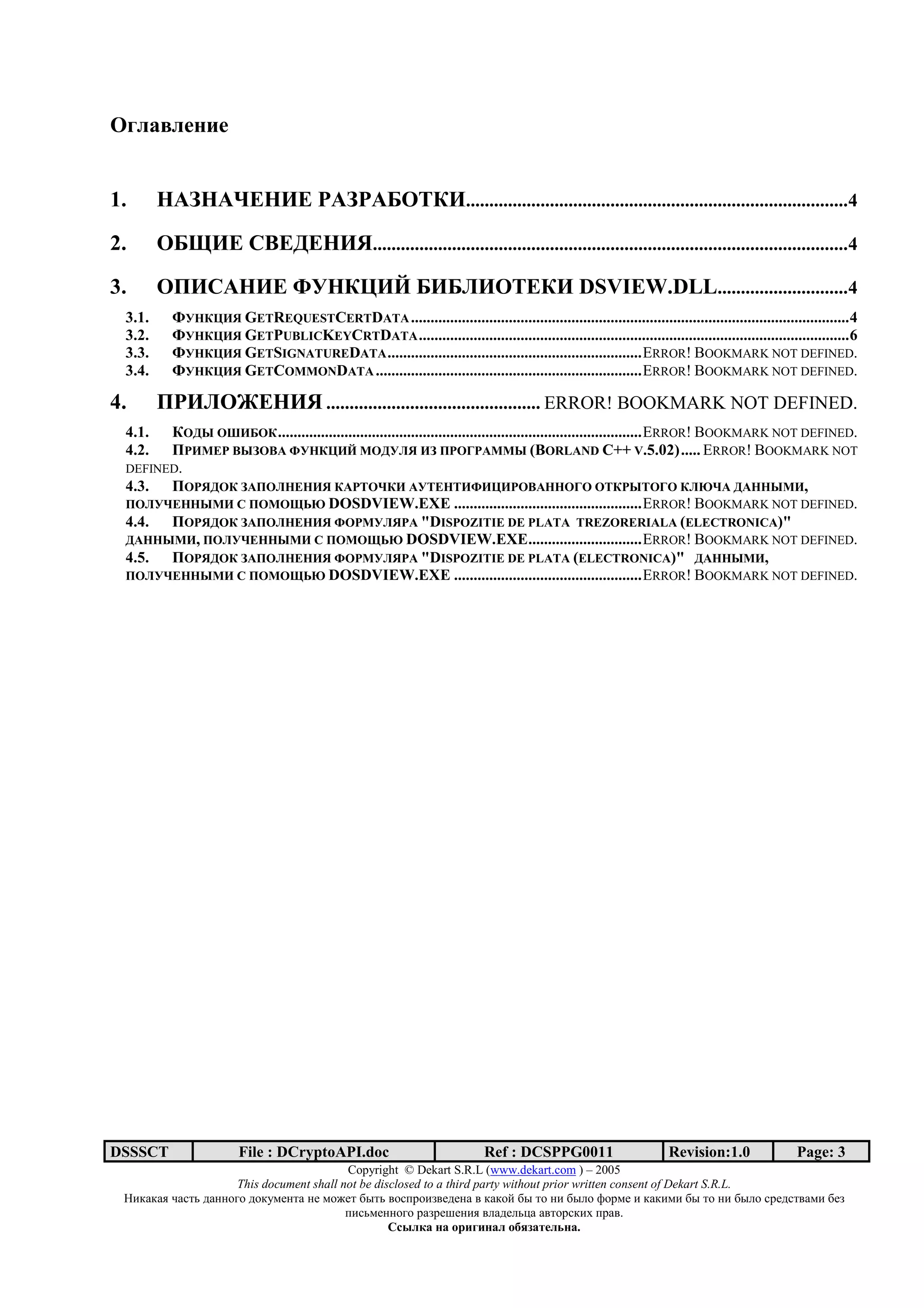 ; 1       162 6


1.      <8=<8>?<@? 8= 8A;BC@..................................................................................4
2.      ;AE@? /F?G?<@H......................................................................................................4

3.      ;I@/8<@? JK<CL@M A@AN@;B?C@ DSVIEW.DLL............................4
 3.1.     JK<CL@H GETREQUESTCERTDATA ................................................................................................................4
 3.2.     JK<CL@H GETPUBLICKEYCRTDATA ..............................................................................................................6
 3.3.     JK<CL@H GETSIGNATUREDATA .................................................................ERROR! BOOKMARK NOT DEFINED.
 3.4.     JK<CL@H GETCOMMONDATA ....................................................................ERROR! BOOKMARK NOT DEFINED.

4.      I @N;?<@H .............................................. ERROR! BOOKMARK NOT DEFINED.
 4.1.  C;G] ;^@A;C .............................................................................................ERROR! BOOKMARK NOT DEFINED.
 4.2.  I @_? F]=;F8 JK<CL@M _;GKNH @= I ;` 8__] (BORLAND C++ V.5.02)..... ERROR! BOOKMARK NOT
 DEFINED.
 4.3. I; HG;C =8I;N<?<@H C8 B;>C@ 8KB?<B@J@L@ ;F8<<;`; ;BC ]B;`; CNe>8 G8<<]_@,
 I;NK>?<<]_@ / I;_;Ege DOSDVIEW.EXE ................................................ERROR! BOOKMARK NOT DEFINED.
 4.4. I; HG;C =8I;N<?<@H J; _KNH 8 "DISPOZITIE DE PLATA TREZORERIALA (ELECTRONICA)"
 G8<<]_@, I;NK>?<<]_@ / I;_;Ege DOSDVIEW.EXE.............................ERROR! BOOKMARK NOT DEFINED.
 4.5. I; HG;C =8I;N<?<@H J; _KNH 8 "DISPOZITIE DE PLATA (ELECTRONICA)" G8<<]_@,
 I;NK>?<<]_@ / I;_;Ege DOSDVIEW.EXE ................................................ERROR! BOOKMARK NOT DEFINED.




DSSSCT                 File : DCryptoAPI.doc                             Ref : DCSPPG0011                      Revision:1.0              Page: 3
                                          Copyright © Dekart S.R.L (www.dekart.com ) – 2005
                     This document shall not be disclosed to a third party without prior written consent of Dekart S.R.L.
 ()*+*+, -+./0 1+22343 13*5672/+ 27 6387/ 9:/0 ;3.<=3)>;7172+ ; *+*3? 9: /3 2) 9:@3 A3=67 ) *+*)6) 9: /3 2) 9:@3 .=71./;+6) 97>
                                          <).06722343 =+>=7B72), ;@+17@0C+ +;/3=.*)D <=+;.
                                                   / 01 2              2 1 345 6172 .
 