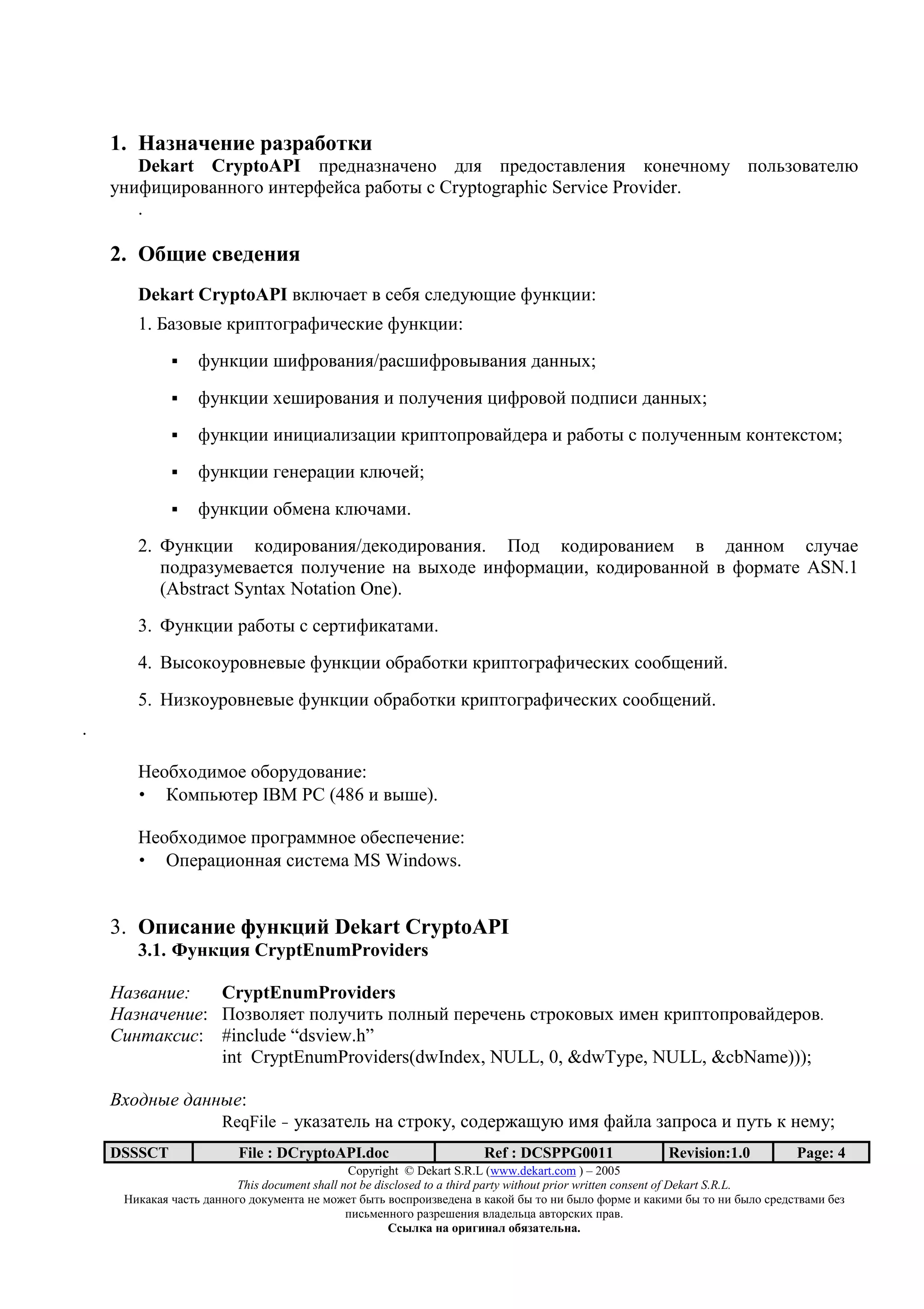 1. < 52 k62 6               5     3
       Dekart CryptoAPI <=712+>2+-723 1@, <=713./+;@72), *327-2365 <3@0>3;+/7@O
    52)A)C)=3;+22343 )2/7=A7?.+ =+93/: . Cryptographic Service Provider.
       .

    2. ;3m 6            6 62 4
       Dekart CryptoAPI ;*@O-+7/ ; .79, .@715OH)7 A52*C)):
       1. S+>3;:7 *=)</34=+A)-7.*)7 A52*C)):
                 A52*C)) B)A=3;+2),/=+.B)A=3;:;+2), 1+22:D;
                 A52*C)) D7B)=3;+2), ) <3@5-72), C)A=3;3? <31<).) 1+22:D;
                 A52*C)) )2)C)+@)>+C)) *=)</3<=3;+?17=+ ) =+93/: . <3@5-722:6 *32/7*./36;
                 A52*C)) 4727=+C)) *@O-7?;
                 A52*C)) 39672+ *@O-+6).
       2. V52*C)) *31)=3;+2),/17*31)=3;+2),. I31 *31)=3;+2)76 ; 1+2236 .@5-+7
          <31=+>567;+7/., <3@5-72)7 2+ ;:D317 )2A3=6+C)), *31)=3;+223? ; A3=6+/7 ASN.1
          (Abstract Syntax Notation One).
       3. V52*C)) =+93/: . .7=/)A)*+/+6).
       4. ]:.3*35=3;27;:7 A52*C)) 39=+93/*) *=)</34=+A)-7.*)D .339H72)?.
       5. ()>*35=3;27;:7 A52*C)) 39=+93/*) *=)</34=+A)-7.*)D .339H72)?.
.

       (739D31)637 393=513;+2)7:
       • ^36<0O/7= IBM PC (486 ) ;:B7).

       (739D31)637 <=34=+66237 397.<7-72)7:
       • a<7=+C)322+, .)./76+ MS Windows.


    3. ;          2 6 n 2 9 o Dekart CryptoAPI
       3.1. J 2 9 4 CryptEnumProviders

         !":   CryptEnumProviders
        $" !": I3>;3@,7/ <3@5-)/0 <3@2:? <7=7-720 ./=3*3;:D )672 *=)</3<=3;+?17=3;.
    %! & '(!(: #include “dsview.h”
               int CryptEnumProviders(dwIndex, NULL, 0, &dwType, NULL, &cbName)));

    )*+, -" ,        -":
                      ReqFile - 5*+>+/7@0 2+ ./=3*5, .317=8+H5O )6, A+?@+ >+<=3.+ ) <5/0 * 2765;
    DSSSCT               File : DCryptoAPI.doc                     Ref : DCSPPG0011                 Revision:1.0          Page: 4
                                              Copyright © Dekart S.R.L (www.dekart.com ) – 2005
                         This document shall not be disclosed to a third party without prior written consent of Dekart S.R.L.
     ()*+*+, -+./0 1+22343 13*5672/+ 27 6387/ 9:/0 ;3.<=3)>;7172+ ; *+*3? 9: /3 2) 9:@3 A3=67 ) *+*)6) 9: /3 2) 9:@3 .=71./;+6) 97>
                                              <).06722343 =+>=7B72), ;@+17@0C+ +;/3=.*)D <=+;.
                                                       / 01 2              2 1 345 6172 .
 