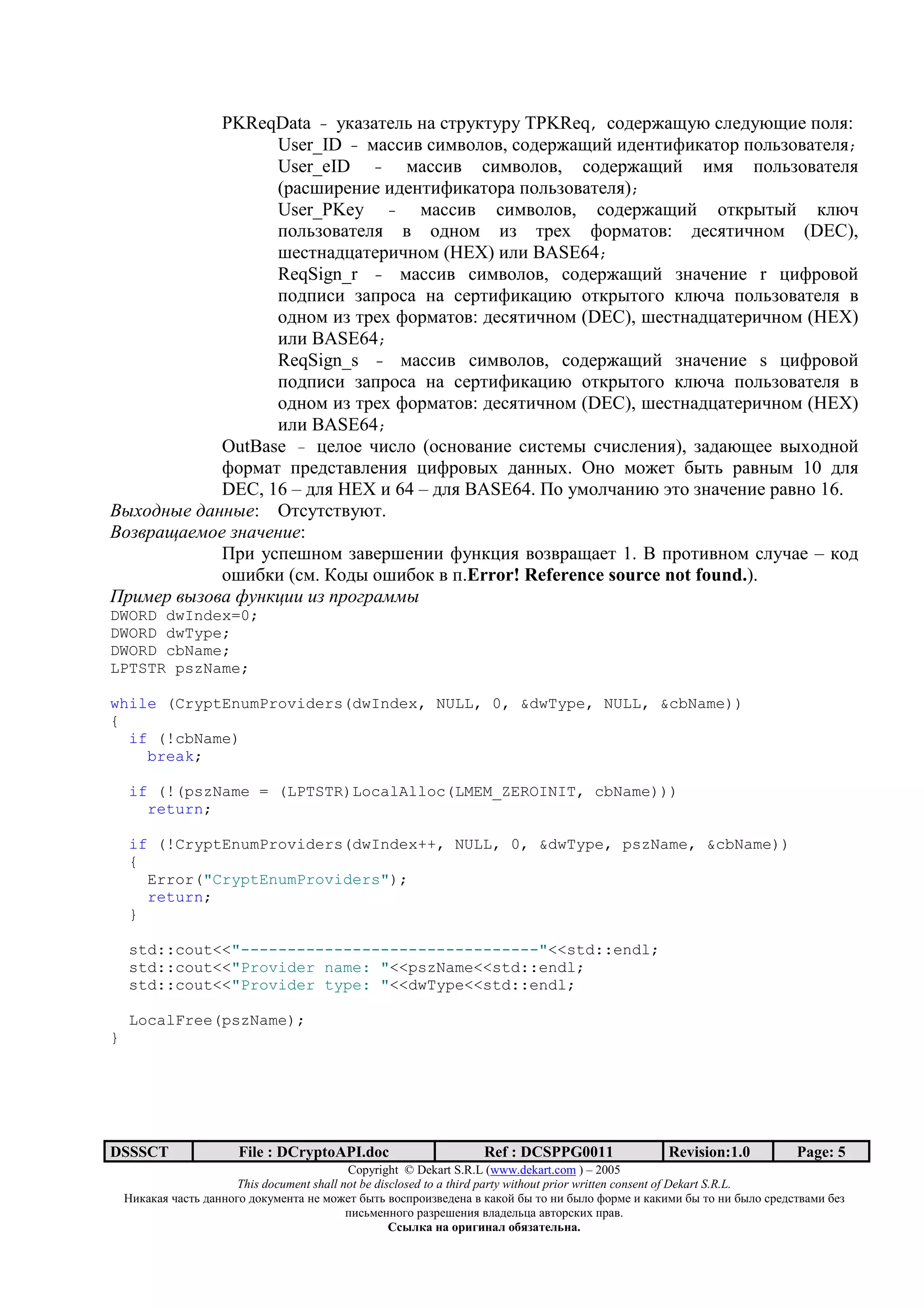 PKReqData - 5*+>+/7@0 2+ ./=5*/5=5 TPKReq, .317=8+H5O .@715OH)7 <3@,:
                 User_ID - 6+..); .)6;3@3;, .317=8+H)? )172/)A)*+/3= <3@0>3;+/7@,;
                 User_eID - 6+..); .)6;3@3;, .317=8+H)? )6, <3@0>3;+/7@,
                 (=+.B)=72)7 )172/)A)*+/3=+ <3@0>3;+/7@,);
                 User_PKey - 6+..); .)6;3@3;, .317=8+H)? 3/*=:/:? *@O-
                 <3@0>3;+/7@, ; 31236 )> /=7D A3=6+/3;: 17.,/)-236 (DEC),
                 B7./2+1C+/7=)-236 (HEX) )@) BASE64;
                 ReqSign_r - 6+..); .)6;3@3;, .317=8+H)? >2+-72)7 r C)A=3;3?
                 <31<).) >+<=3.+ 2+ .7=/)A)*+C)O 3/*=:/343 *@O-+ <3@0>3;+/7@, ;
                 31236 )> /=7D A3=6+/3;: 17.,/)-236 (DEC), B7./2+1C+/7=)-236 (HEX)
                 )@) BASE64;
                 ReqSign_s - 6+..); .)6;3@3;, .317=8+H)? >2+-72)7 s C)A=3;3?
                 <31<).) >+<=3.+ 2+ .7=/)A)*+C)O 3/*=:/343 *@O-+ <3@0>3;+/7@, ;
                 31236 )> /=7D A3=6+/3;: 17.,/)-236 (DEC), B7./2+1C+/7=)-236 (HEX)
                 )@) BASE64;
           OutBase – C7@37 -).@3 (3.23;+2)7 .)./76: .-).@72),), >+1+OH77 ;:D3123?
           A3=6+/ <=71./+;@72), C)A=3;:D 1+22:D. a23 6387/ 9:/0 =+;2:6 10 1@,
           DEC, 16 – 1@, HEX ) 64 – 1@, BASE64. I3 563@-+2)O m/3 >2+-72)7 =+;23 16.
)-*+, -" , -": a/.5/./;5O/.
)+ . / "0+"    $" !":
           I=) 5.<7B236 >+;7=B72)) A52*C), ;3>;=+H+7/ 1. ] <=3/);236 .@5-+7 – *31
           3B)9*) (.6. ^31: 3B)93* ; <.Error! Reference source not found.).
1.!0". - + 23 '4!! ! 5.+6. 00-
DWORD dwIndex=0;
DWORD dwType;
DWORD cbName;
LPTSTR pszName;

while (CryptEnumProviders(dwIndex, NULL, 0, &dwType, NULL, &cbName))
{
  if (!cbName)
    break;

    if (!(pszName = (LPTSTR)LocalAlloc(LMEM_ZEROINIT, cbName)))
      return;

    if (!CryptEnumProviders(dwIndex++, NULL, 0, &dwType, pszName, &cbName))
    {
      Error("CryptEnumProviders");
      return;
    }

    std::cout<<"--------------------------------"<<std::endl;
    std::cout<<"Provider name: "<<pszName<<std::endl;
    std::cout<<"Provider type: "<<dwType<<std::endl;

    LocalFree(pszName);
}




DSSSCT                  File : DCryptoAPI.doc                     Ref : DCSPPG0011                 Revision:1.0          Page: 5
                                             Copyright © Dekart S.R.L (www.dekart.com ) – 2005
                        This document shall not be disclosed to a third party without prior written consent of Dekart S.R.L.
    ()*+*+, -+./0 1+22343 13*5672/+ 27 6387/ 9:/0 ;3.<=3)>;7172+ ; *+*3? 9: /3 2) 9:@3 A3=67 ) *+*)6) 9: /3 2) 9:@3 .=71./;+6) 97>
                                             <).06722343 =+>=7B72), ;@+17@0C+ +;/3=.*)D <=+;.
                                                      / 01 2              2 1 345 6172 .
 