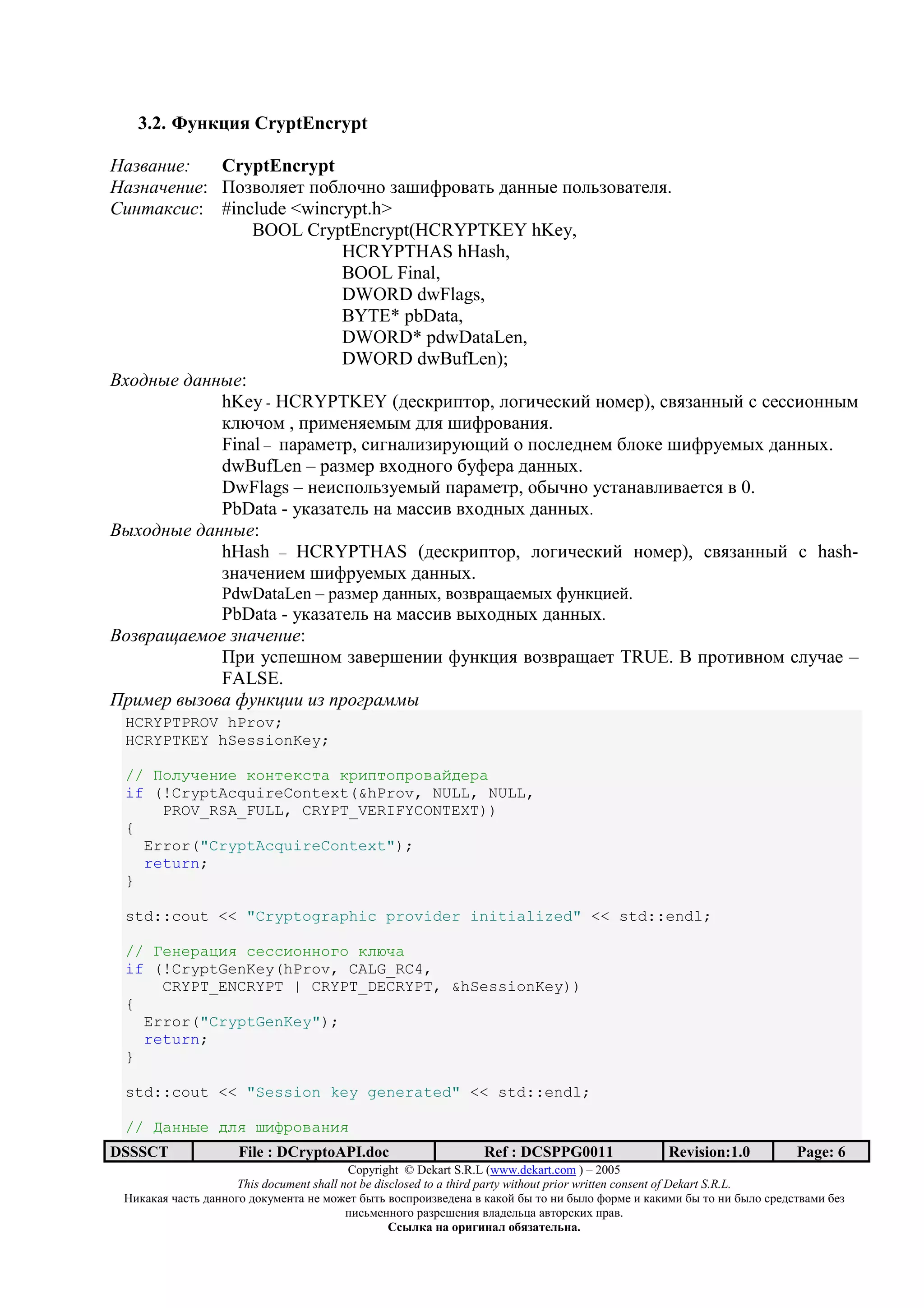 3.2. J 2 9 4 CryptEncrypt

      !":   CryptEncrypt
     $" !": I3>;3@,7/ <39@3-23 >+B)A=3;+/0 1+22:7 <3@0>3;+/7@,.
%! & '(!(: #include <wincrypt.h>
                BOOL CryptEncrypt(HCRYPTKEY hKey,
                           HCRYPTHAS hHash,
                           BOOL Final,
                           DWORD dwFlags,
                           BYTE* pbData,
                           DWORD* pdwDataLen,
                           DWORD dwBufLen);
)*+, -" , -":
            hKey - HCRYPTKEY (17.*=)</3=, @34)-7.*)? 2367=), .;,>+22:? . .7..)322:6
            *@O-36 , <=)672,76:6 1@, B)A=3;+2),.
            Final – <+=+67/=, .)42+@)>)=5OH)? 3 <3.@71276 9@3*7 B)A=576:D 1+22:D.
            dwBufLen – =+>67= ;D312343 95A7=+ 1+22:D.
            DwFlags – 27).<3@0>576:? <+=+67/=, 39:-23 5./+2+;@);+7/., ; 0.
            PbData - 5*+>+/7@0 2+ 6+..); ;D312:D 1+22:D.
)-*+, -" , -":
            hHash – HCRYPTHAS (17.*=)</3=, @34)-7.*)? 2367=), .;,>+22:? . hash-
            >2+-72)76 B)A=576:D 1+22:D.
                  PdwDataLen – =+>67= 1+22:D, ;3>;=+H+76:D A52*C)7?.
           PbData - 5*+>+/7@0 2+ 6+..); ;:D312:D 1+22:D.
)+ . / "0+"   $" !":
           I=) 5.<7B236 >+;7=B72)) A52*C), ;3>;=+H+7/ TRUE. ] <=3/);236 .@5-+7 –
           FALSE.
1.!0". - + 23 '4!! ! 5.+6. 00-
 HCRYPTPROV hProv;
 HCRYPTKEY hSessionKey;

 // @ABCDEFGE HAFIEHJIK HLGMIAMLANKOPELK
 if (!CryptAcquireContext(&hProv, NULL, NULL,
     PROV_RSA_FULL, CRYPT_VERIFYCONTEXT))
 {
   Error("CryptAcquireContext");
   return;
 }

 std::cout << "Cryptographic provider initialized" << std::endl;

 // TEFELKUGV JEJJGAFFAWA HBXDK
 if (!CryptGenKey(hProv, CALG_RC4,
     CRYPT_ENCRYPT | CRYPT_DECRYPT, &hSessionKey))
 {
   Error("CryptGenKey");
   return;
 }

 std::cout << "Session key generated" << std::endl;

 // KFF]E PBV ^G_LANKFGV
DSSSCT               File : DCryptoAPI.doc                     Ref : DCSPPG0011                 Revision:1.0          Page: 6
                                          Copyright © Dekart S.R.L (www.dekart.com ) – 2005
                     This document shall not be disclosed to a third party without prior written consent of Dekart S.R.L.
 ()*+*+, -+./0 1+22343 13*5672/+ 27 6387/ 9:/0 ;3.<=3)>;7172+ ; *+*3? 9: /3 2) 9:@3 A3=67 ) *+*)6) 9: /3 2) 9:@3 .=71./;+6) 97>
                                          <).06722343 =+>=7B72), ;@+17@0C+ +;/3=.*)D <=+;.
                                                   / 01 2              2 1 345 6172 .
 
