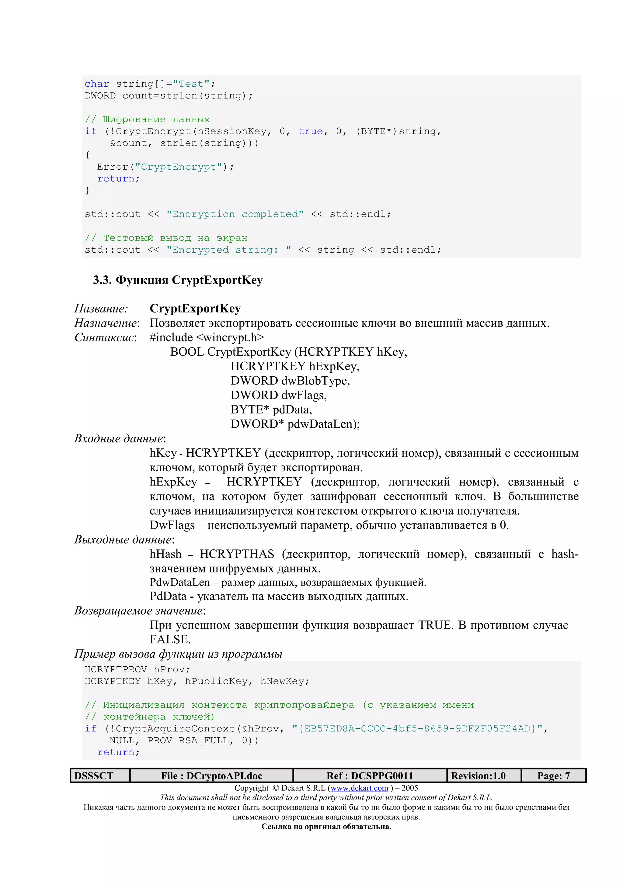 char string[]="Test";
 DWORD count=strlen(string);

 // bG_LANKFGE PKFF]c
 if (!CryptEncrypt(hSessionKey, 0, true, 0, (BYTE*)string,
     &count, strlen(string)))
 {
   Error("CryptEncrypt");
   return;
 }

 std::cout << "Encryption completed" << std::endl;

 // fEJIAN]O N]NAP FK gHLKF
 std::cout << "Encrypted string: " << string << std::endl;

   3.3. J 2 9 4 CryptExportKey

      !":   CryptExportKey
     $" !": I3>;3@,7/ m*.<3=/)=3;+/0 .7..)322:7 *@O-) ;3 ;27B2)? 6+..); 1+22:D.
%! & '(!(: #include <wincrypt.h>
               BOOL CryptExportKey (HCRYPTKEY hKey,
                          HCRYPTKEY hExpKey,
                          DWORD dwBlobType,
                          DWORD dwFlags,
                          BYTE* pdData,
                          DWORD* pdwDataLen);
)*+, -" , -":
            hKey - HCRYPTKEY (17.*=)</3=, @34)-7.*)? 2367=), .;,>+22:? . .7..)322:6
            *@O-36, *3/3=:? 9517/ m*.<3=/)=3;+2.
            hExpKey – HCRYPTKEY (17.*=)</3=, @34)-7.*)? 2367=), .;,>+22:? .
            *@O-36, 2+ *3/3=36 9517/ >+B)A=3;+2 .7..)322:? *@O-. ] 93@0B)2./;7
            .@5-+7; )2)C)+@)>)=57/., *32/7*./36 3/*=:/343 *@O-+ <3@5-+/7@,.
            DwFlags – 27).<3@0>576:? <+=+67/=, 39:-23 5./+2+;@);+7/., ; 0.
)-*+, -" , -":
            hHash – HCRYPTHAS (17.*=)</3=, @34)-7.*)? 2367=), .;,>+22:? . hash-
            >2+-72)76 B)A=576:D 1+22:D.
                  PdwDataLen – =+>67= 1+22:D, ;3>;=+H+76:D A52*C)7?.
           PdData - 5*+>+/7@0 2+ 6+..); ;:D312:D 1+22:D.
)+ . / "0+"   $" !":
           I=) 5.<7B236 >+;7=B72)) A52*C), ;3>;=+H+7/ TRUE. ] <=3/);236 .@5-+7 –
           FALSE.
1.!0". - + 23 '4!! ! 5.+6. 00-
 HCRYPTPROV hProv;
 HCRYPTKEY hKey, hPublicKey, hNewKey;

 // hFGUGKBGiKUGV HAFIEHJIK HLGMIAMLANKOPELK (J CHKiKFGEj GjEFG
 // HAFIEOFELK HBXDEO)
 if (!CryptAcquireContext(&hProv, "{EB57ED8A-CCCC-4bf5-8659-9DF2F05F24AD}",
     NULL, PROV_RSA_FULL, 0))
   return;

DSSSCT               File : DCryptoAPI.doc                     Ref : DCSPPG0011                 Revision:1.0          Page: 7
                                          Copyright © Dekart S.R.L (www.dekart.com ) – 2005
                     This document shall not be disclosed to a third party without prior written consent of Dekart S.R.L.
 ()*+*+, -+./0 1+22343 13*5672/+ 27 6387/ 9:/0 ;3.<=3)>;7172+ ; *+*3? 9: /3 2) 9:@3 A3=67 ) *+*)6) 9: /3 2) 9:@3 .=71./;+6) 97>
                                          <).06722343 =+>=7B72), ;@+17@0C+ +;/3=.*)D <=+;.
                                                   / 01 2              2 1 345 6172 .
 