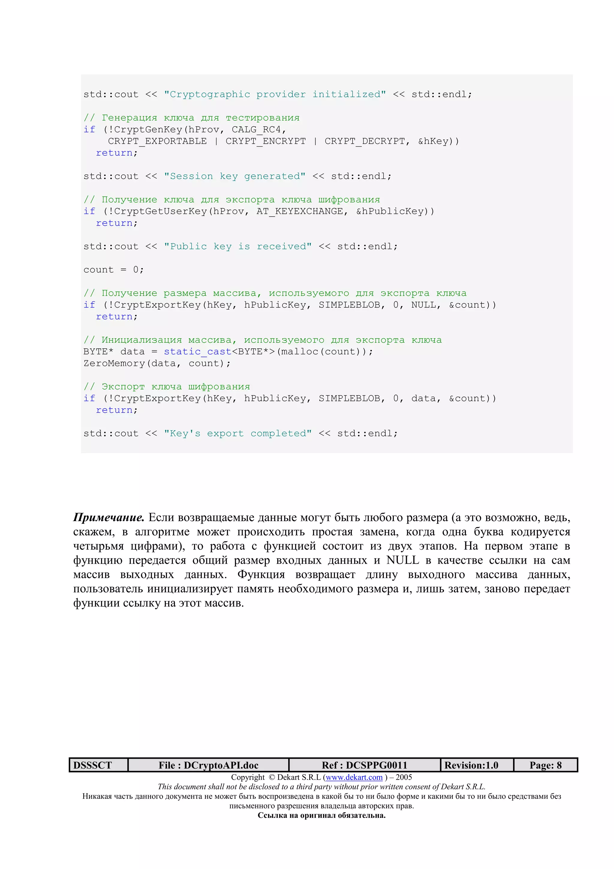 std::cout << "Cryptographic provider initialized" << std::endl;

 // TEFELKUGV HBXDK PBV IEJIGLANKFGV
 if (!CryptGenKey(hProv, CALG_RC4,
     CRYPT_EXPORTABLE | CRYPT_ENCRYPT | CRYPT_DECRYPT, &hKey))
   return;

 std::cout << "Session key generated" << std::endl;

 // @ABCDEFGE HBXDK PBV gHJMALIK HBXDK ^G_LANKFGV
 if (!CryptGetUserKey(hProv, AT_KEYEXCHANGE, &hPublicKey))
   return;

 std::cout << "Public key is received" << std::endl;

 count = 0;

 // @ABCDEFGE LKijELK jKJJGNK, GJMABqiCEjAWA PBV gHJMALIK HBXDK
 if (!CryptExportKey(hKey, hPublicKey, SIMPLEBLOB, 0, NULL, &count))
   return;

 // hFGUGKBGiKUGV jKJJGNK, GJMABqiCEjAWA PBV gHJMALIK HBXDK
 BYTE* data = static_cast<BYTE*>(malloc(count));
 ZeroMemory(data, count);

 // sHJMALI HBXDK ^G_LANKFGV
 if (!CryptExportKey(hKey, hPublicKey, SIMPLEBLOB, 0, data, &count))
   return;

 std::cout << "Key's export completed" << std::endl;




            . s.@) ;3>;=+H+76:7 1+22:7 6345/ 9:/0 @O9343 =+>67=+ (+ m/3 ;3>63823, ;710,
.*+876, ; +@43=)/67 6387/ <=3).D31)/0 <=3./+, >+672+, *341+ 312+ 95*;+ *31)=57/.,
-7/:=06, C)A=+6)), /3 =+93/+ . A52*C)7? .3./3)/ )> 1;5D m/+<3;. (+ <7=;36 m/+<7 ;
A52*C)O <7=71+7/., 39H)? =+>67= ;D312:D 1+22:D ) NULL ; *+-7./;7 ..:@*) 2+ .+6
6+..); ;:D312:D 1+22:D. V52*C), ;3>;=+H+7/ 1@)25 ;:D312343 6+..);+ 1+22:D,
<3@0>3;+/7@0 )2)C)+@)>)=57/ <+6,/0 2739D31)6343 =+>67=+ ), @)B0 >+/76, >+23;3 <7=71+7/
A52*C)) ..:@*5 2+ m/3/ 6+..);.




DSSSCT               File : DCryptoAPI.doc                     Ref : DCSPPG0011                 Revision:1.0          Page: 8
                                          Copyright © Dekart S.R.L (www.dekart.com ) – 2005
                     This document shall not be disclosed to a third party without prior written consent of Dekart S.R.L.
 ()*+*+, -+./0 1+22343 13*5672/+ 27 6387/ 9:/0 ;3.<=3)>;7172+ ; *+*3? 9: /3 2) 9:@3 A3=67 ) *+*)6) 9: /3 2) 9:@3 .=71./;+6) 97>
                                          <).06722343 =+>=7B72), ;@+17@0C+ +;/3=.*)D <=+;.
                                                   / 01 2              2 1 345 6172 .
 
