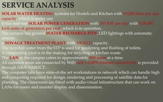 SOLAR WATER HEATING systems for Hostels and Kitchen with 19,200 litres per day
capacity, which is under use.
It has roof-top SOLAR POWER GENERATION with 183 KW per day with 1.08.000
kwh units of generation per year, which is in operation.
The campus has ground WATER RECHARGE PITS, LED lightings with automatic
sensors
a SEWAGE TREATMENT PLANT with 100 KLD capacity.
The recycled water from the STP is used for gardening and flushing of toilets.
A composting yard is in the making for recycling of kitchen waste.
The LAN in the campus caters to approximately 800 users at a time.
All common areas are connected by WiFi and 1-GBPS Internet connectivity is provided
through NKN-NMEICT.
The computer labs have state-of-the art workstations in network which can handle high
end computing required for design, rendering and processing of satellite data for
planning. The classrooms are fitted with audio-visual infrastructure that can work on
LANs for easier and smarter display and dissemination.
 