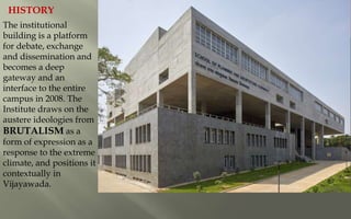 The institutional
building is a platform
for debate, exchange
and dissemination and
becomes a deep
gateway and an
interface to the entire
campus in 2008. The
Institute draws on the
austere ideologies from
BRUTALISM as a
form of expression as a
response to the extreme
climate, and positions it
contextually in
Vijayawada.
HISTORY
 