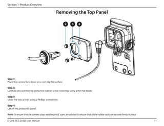 Section 1: Product Overview

Removing the Top Panel
2

3

4

Step 1:
Place the camera face down on a non-slip flat surface.
Step 2:
Carefully pry out the two protective rubber screw coverings using a thin flat blade.
Step 3:
Undo the two screws using a Phillips screwdriver.
Step 4:
Lift off the protective panel.
Note: To ensure that the camera stays weatherproof, users are advised to ensure that all the rubber seals are secured firmly in place.
D-Link DCS-2332L User Manual

11

 