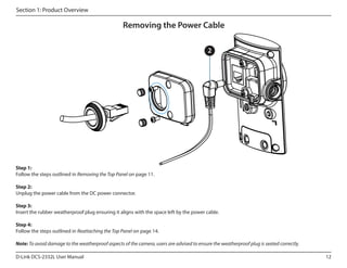 Section 1: Product Overview

Removing the Power Cable
2

Step 1:
Follow the steps outlined in Removing the Top Panel on page 11.
Step 2:
Unplug the power cable from the DC power connector.
Step 3:
Insert the rubber weatherproof plug ensuring it aligns with the space left by the power cable.
Step 4:
Follow the steps outlined in Reattaching the Top Panel on page 14.
Note: To avoid damage to the weatherproof aspects of the camera, users are advised to ensure the weatherproof plug is seated correctly.
D-Link DCS-2332L User Manual

12

 