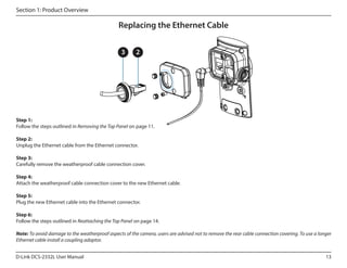 Section 1: Product Overview

Replacing the Ethernet Cable
3

2

Step 1:
Follow the steps outlined in Removing the Top Panel on page 11.
Step 2:
Unplug the Ethernet cable from the Ethernet connector.
Step 3:
Carefully remove the weatherproof cable connection cover.
Step 4:
Attach the weatherproof cable connection cover to the new Ethernet cable.
Step 5:
Plug the new Ethernet cable into the Ethernet connector.
Step 6:
Follow the steps outlined in Reattaching the Top Panel on page 14.
Note: To avoid damage to the weatherproof aspects of the camera, users are advised not to remove the rear cable connection covering. To use a longer
Ethernet cable install a coupling adaptor.
D-Link DCS-2332L User Manual

13

 
