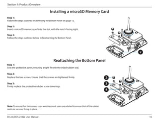 Section 1: Product Overview

Installing a microSD Memory Card
Step 1:
Follow the steps outlined in Removing the Bottom Panel on page 15.
Step 2:
Insert a microSD memory card into the slot, with the notch facing right.
Step 3:
Follow the steps outlined below in Reattaching the Bottom Panel.

2

Reattaching the Bottom Panel
Step 1:
Seat the protective panel, ensuring a tight fit with the inlaid rubber seal.
Step 2:
Replace the two screws. Ensure that the screws are tightened firmly.
Step 3:
Firmly replace the protective rubber screw coverings.

2
3
4

Note: To ensure that the camera stays weatherproof, users are advised to ensure that all the rubber
seals are secured firmly in place.
D-Link DCS-2332L User Manual

16

 