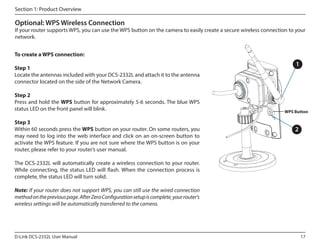 Section 1: Product Overview

Optional: WPS Wireless Connection

If your router supports WPS, you can use the WPS button on the camera to easily create a secure wireless connection to your
network.
To create a WPS connection:
Step 1
Locate the antennas included with your DCS-2332L and attach it to the antenna
connector located on the side of the Network Camera.
Step 2
Press and hold the WPS button for approximately 5-6 seconds. The blue WPS
status LED on the front panel will blink.
Step 3
Within 60 seconds press the WPS button on your router. On some routers, you
may need to log into the web interface and click on an on-screen button to
activate the WPS feature. If you are not sure where the WPS button is on your
router, please refer to your router’s user manual.

1

WPS Button

2

The DCS-2332L will automatically create a wireless connection to your router.
While connecting, the status LED will flash. When the connection process is
complete, the status LED will turn solid.
Note: If your router does not support WPS, you can still use the wired connection
method on the previous page. After Zero Configuration setup is complete, your router's
wireless settings will be automatically transferred to the camera.

D-Link DCS-2332L User Manual

17

ATE

 